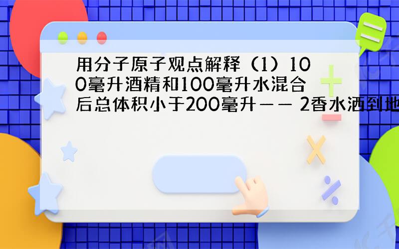 用分子原子观点解释（1）100毫升酒精和100毫升水混合后总体积小于200毫升—— 2香水洒到地上很快屋子就充满香气——