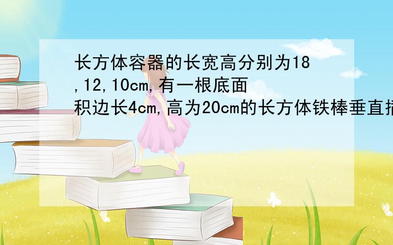 长方体容器的长宽高分别为18,12,10cm,有一根底面积边长4cm,高为20cm的长方体铁棒垂直插到容器底部,