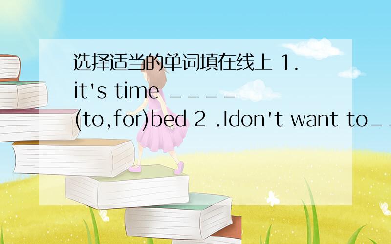 选择适当的单词填在线上 1.it's time ____(to,for)bed 2 .Idon't want to___