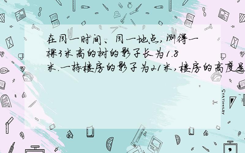 在同一时间、同一地点,测得一棵3米高的树的影子长为1.8米.一栋楼房的影子为21米,楼房的高度是多少米?