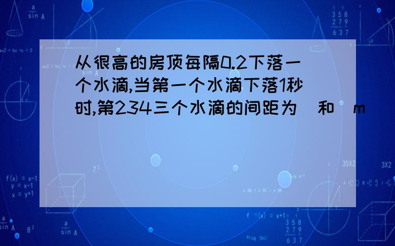 从很高的房顶每隔0.2下落一个水滴,当第一个水滴下落1秒时,第234三个水滴的间距为_和_m