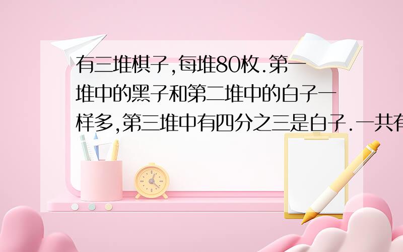 有三堆棋子,每堆80枚.第一堆中的黑子和第二堆中的白子一样多,第三堆中有四分之三是白子.一共有多少白