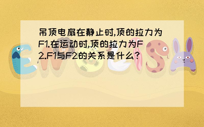 吊顶电扇在静止时,顶的拉力为F1.在运动时,顶的拉力为F2.F1与F2的关系是什么?