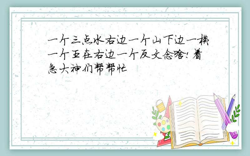 一个三点水右边一个山下边一横一个王在右边一个反文念啥!着急大神们帮帮忙