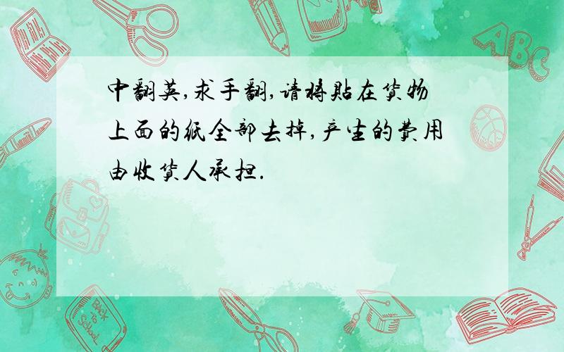 中翻英,求手翻,请将贴在货物上面的纸全部去掉,产生的费用由收货人承担.