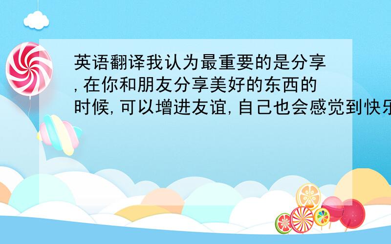 英语翻译我认为最重要的是分享,在你和朋友分享美好的东西的时候,可以增进友谊,自己也会感觉到快乐