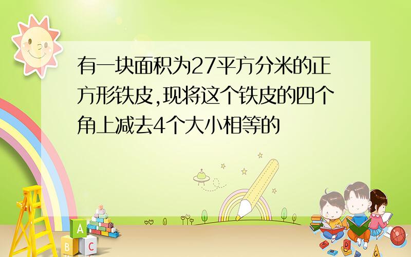 有一块面积为27平方分米的正方形铁皮,现将这个铁皮的四个角上减去4个大小相等的