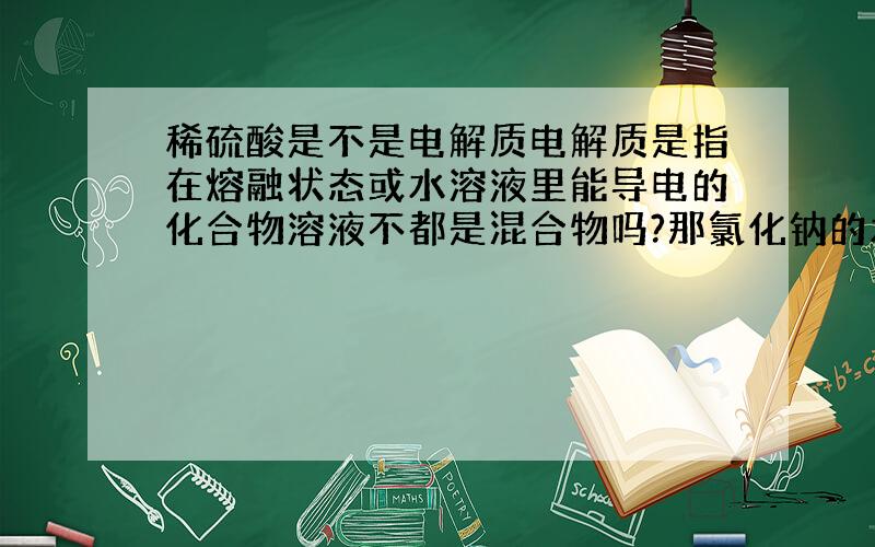 稀硫酸是不是电解质电解质是指在熔融状态或水溶液里能导电的化合物溶液不都是混合物吗?那氯化钠的水溶液也是混合物了,为什么它