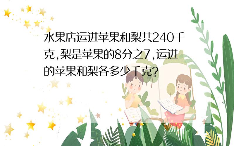 水果店运进苹果和梨共240千克,梨是苹果的8分之7,运进的苹果和梨各多少千克?