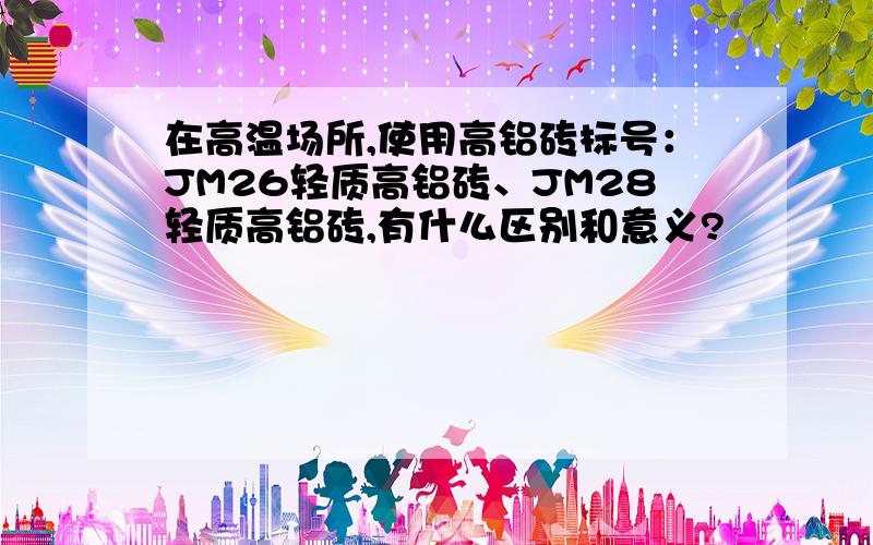 在高温场所,使用高铝砖标号：JM26轻质高铝砖、JM28轻质高铝砖,有什么区别和意义?