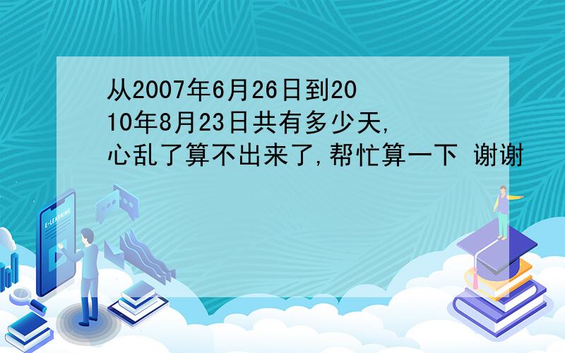 从2007年6月26日到2010年8月23日共有多少天,心乱了算不出来了,帮忙算一下 谢谢