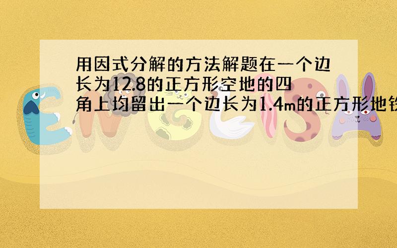 用因式分解的方法解题在一个边长为12.8的正方形空地的四角上均留出一个边长为1.4m的正方形地铁块用来修建花坛,其余的地