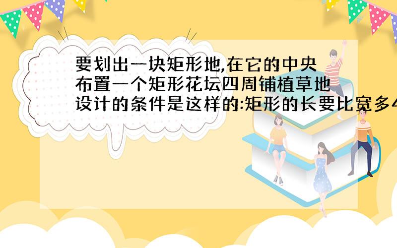 要划出一块矩形地,在它的中央布置一个矩形花坛四周铺植草地设计的条件是这样的:矩形的长要比宽多4米 花坛四周的草地的宽都是