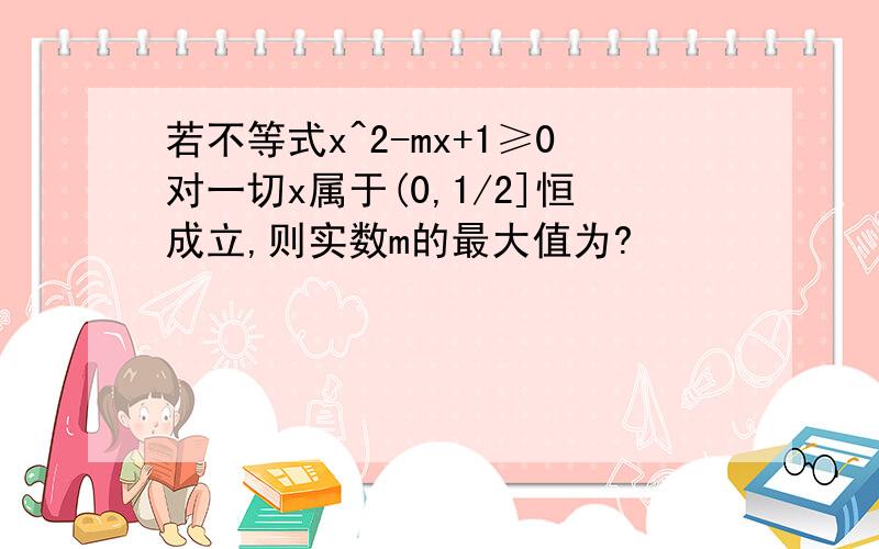 若不等式x^2-mx+1≥0对一切x属于(0,1/2]恒成立,则实数m的最大值为?