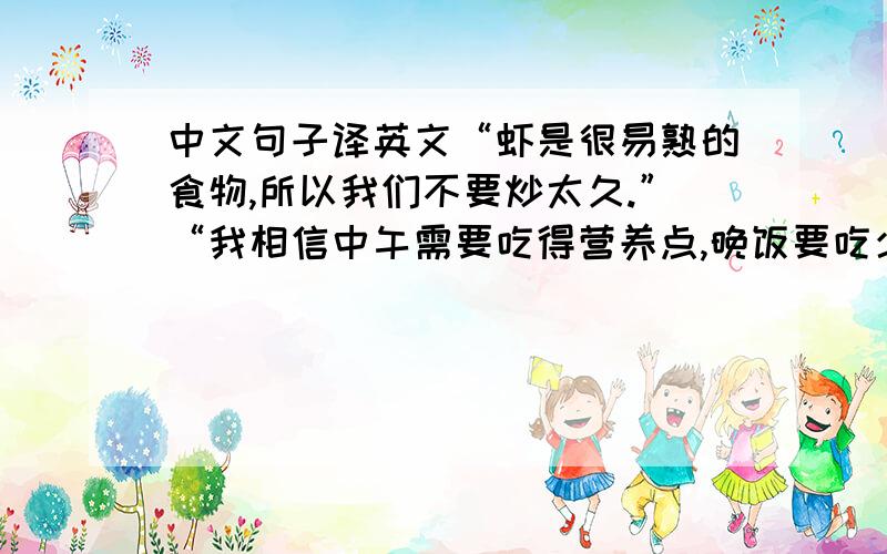 中文句子译英文“虾是很易熟的食物,所以我们不要炒太久.”“我相信中午需要吃得营养点,晚饭要吃少点.”“这是我做的第一道菜