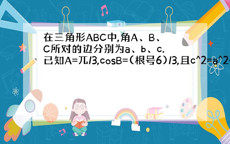 在三角形ABC中,角A、B、C所对的边分别为a、b、c.已知A=兀/3,cosB=(根号6)/3,且c^2=a^2+[(