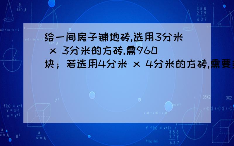 给一间房子铺地砖,选用3分米 x 3分米的方砖,需960块；若选用4分米 x 4分米的方砖,需要多少块.用方程