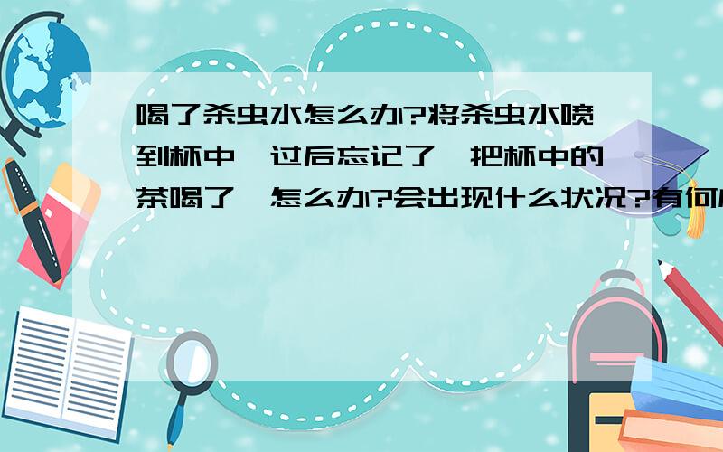 喝了杀虫水怎么办?将杀虫水喷到杯中,过后忘记了,把杯中的茶喝了,怎么办?会出现什么状况?有何应急措施?杀虫水中一般含有什