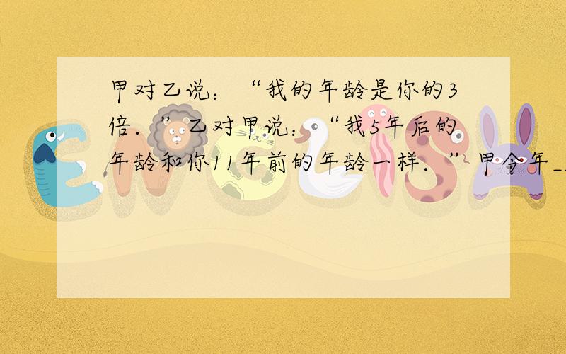 甲对乙说：“我的年龄是你的3倍．”乙对甲说：“我5年后的年龄和你11年前的年龄一样．”甲今年______岁，乙今年___