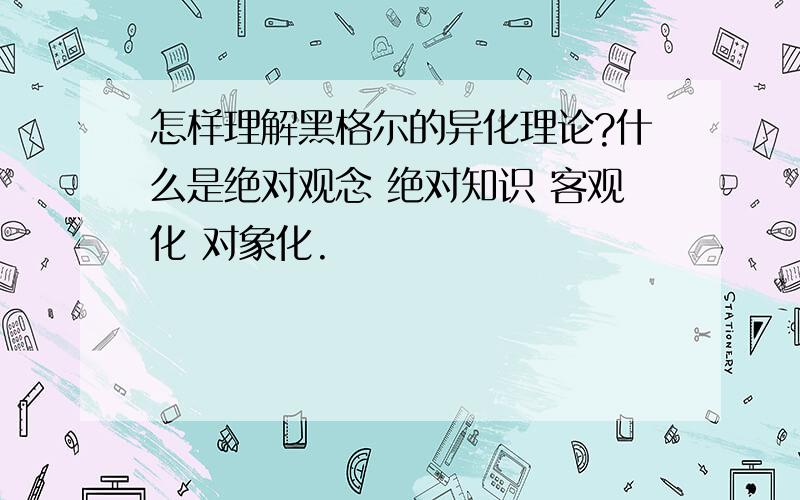 怎样理解黑格尔的异化理论?什么是绝对观念 绝对知识 客观化 对象化.