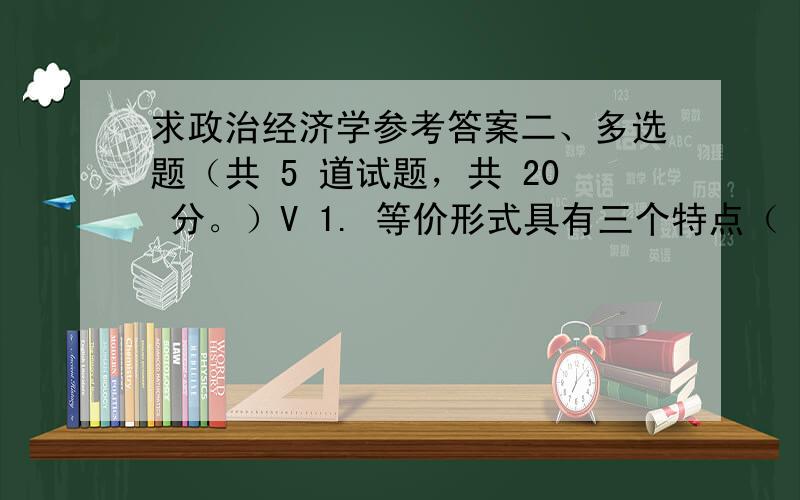 求政治经济学参考答案二、多选题（共 5 道试题，共 20 分。）V 1. 等价形式具有三个特点（ ）A. 价值成为使用价