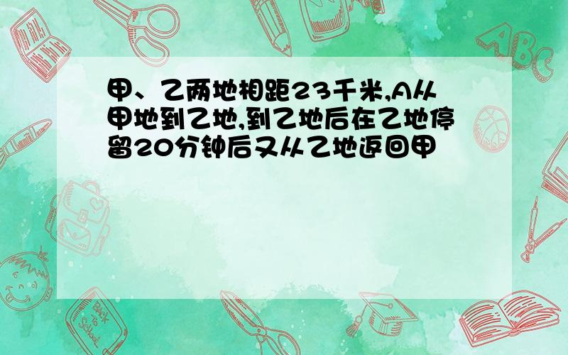 甲、乙两地相距23千米,A从甲地到乙地,到乙地后在乙地停留20分钟后又从乙地返回甲