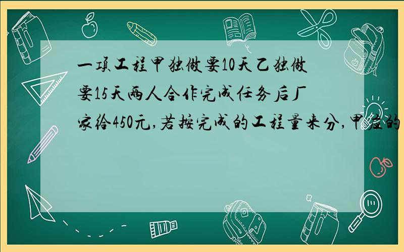 一项工程甲独做要10天乙独做要15天两人合作完成任务后厂家给450元,若按完成的工程量来分,甲应的多少元