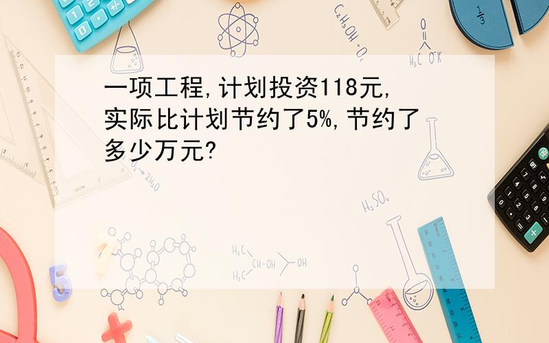 一项工程,计划投资118元,实际比计划节约了5%,节约了多少万元?