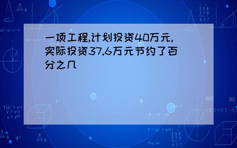 一项工程,计划投资40万元,实际投资37.6万元节约了百分之几