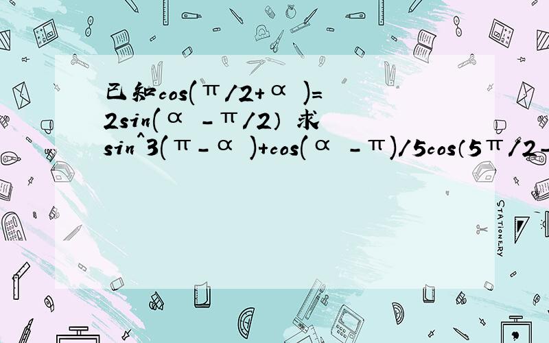 已知cos(π/2+α )=2sin(α -π/2） 求sin^3(π-α )+cos(α -π)/5cos（5π/2-