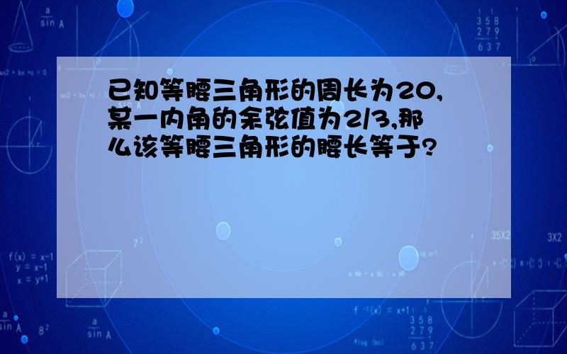 已知等腰三角形的周长为20,某一内角的余弦值为2/3,那么该等腰三角形的腰长等于?