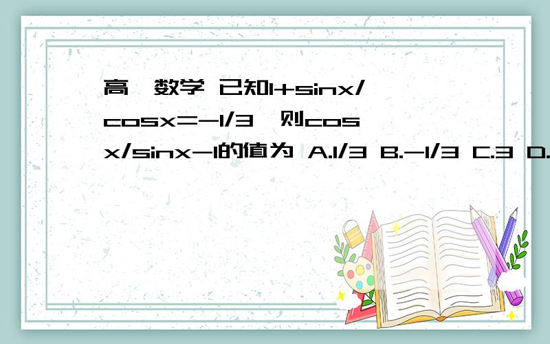 高一数学 已知1+sinx/cosx=-1/3,则cosx/sinx-1的值为 A.1/3 B.-1/3 C.3 D.-