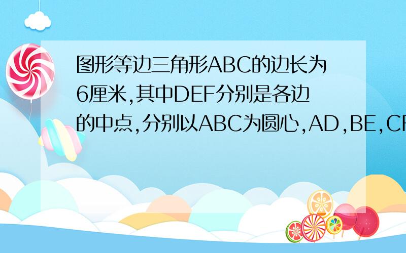 图形等边三角形ABC的边长为6厘米,其中DEF分别是各边的中点,分别以ABC为圆心,AD,BE,CF长为半径画弧