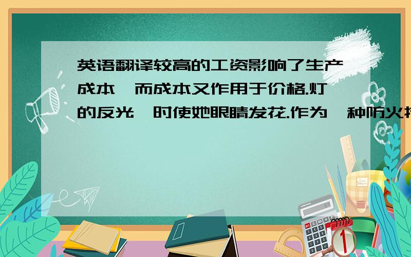 英语翻译较高的工资影响了生产成本,而成本又作用于价格.灯的反光一时使她眼睛发花.作为一种防火措施,仓库里不准吸烟.我们需