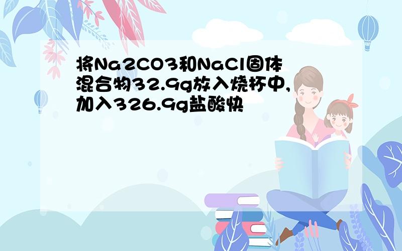 将Na2CO3和NaCl固体混合物32.9g放入烧杯中,加入326.9g盐酸快