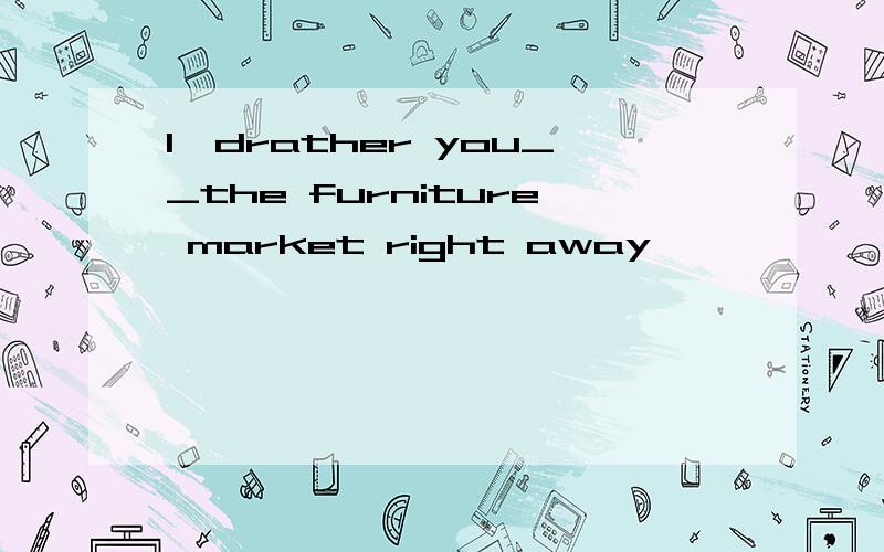 I`drather you__the furniture market right away