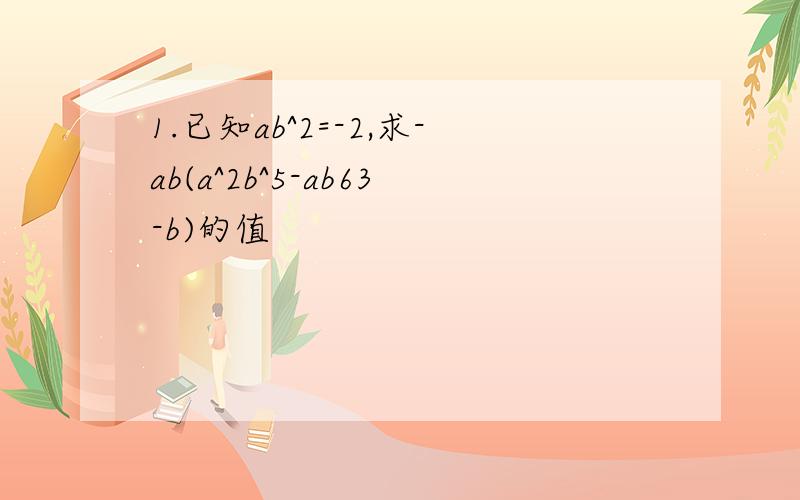 1.已知ab^2=-2,求-ab(a^2b^5-ab63-b)的值