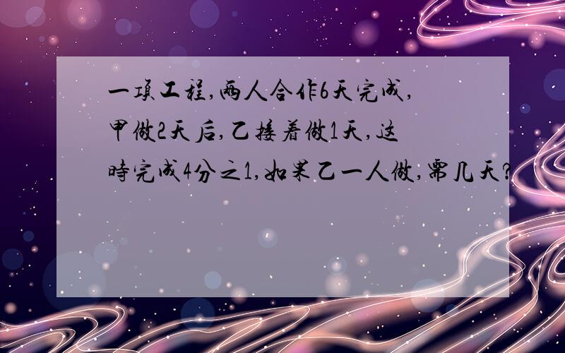 一项工程,两人合作6天完成,甲做2天后,乙接着做1天,这时完成4分之1,如果乙一人做,需几天?