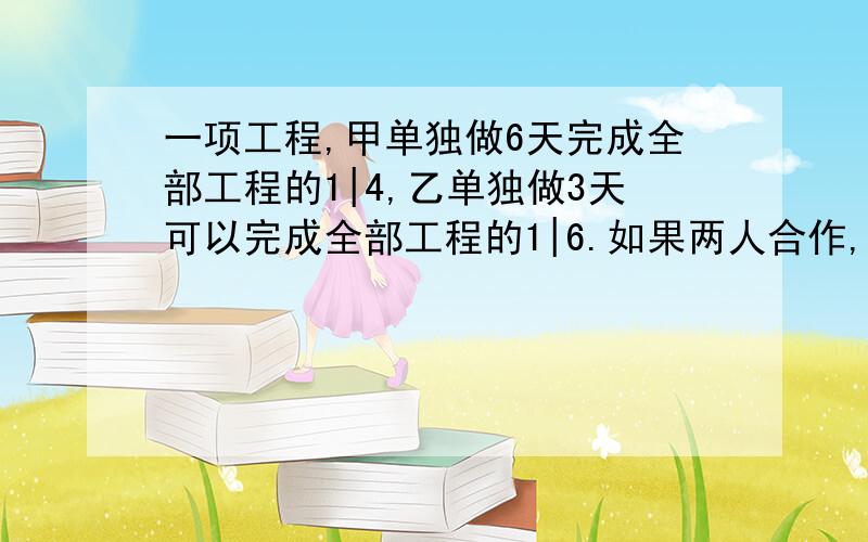 一项工程,甲单独做6天完成全部工程的1|4,乙单独做3天可以完成全部工程的1|6.如果两人合作,需要多少天