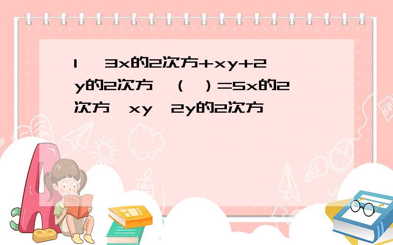 1、 3x的2次方+xy+2y的2次方—（ ）=5x的2次方—xy—2y的2次方