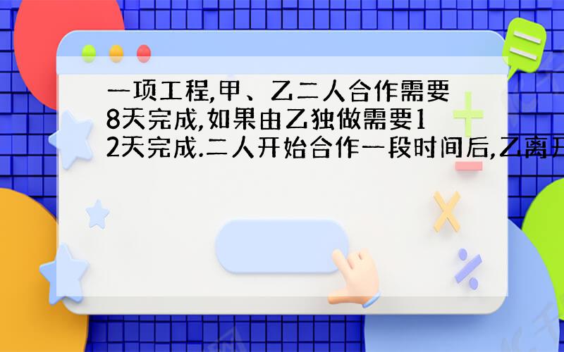 一项工程,甲、乙二人合作需要8天完成,如果由乙独做需要12天完成.二人开始合作一段时间后,乙离开另有任务,余下的工作由甲