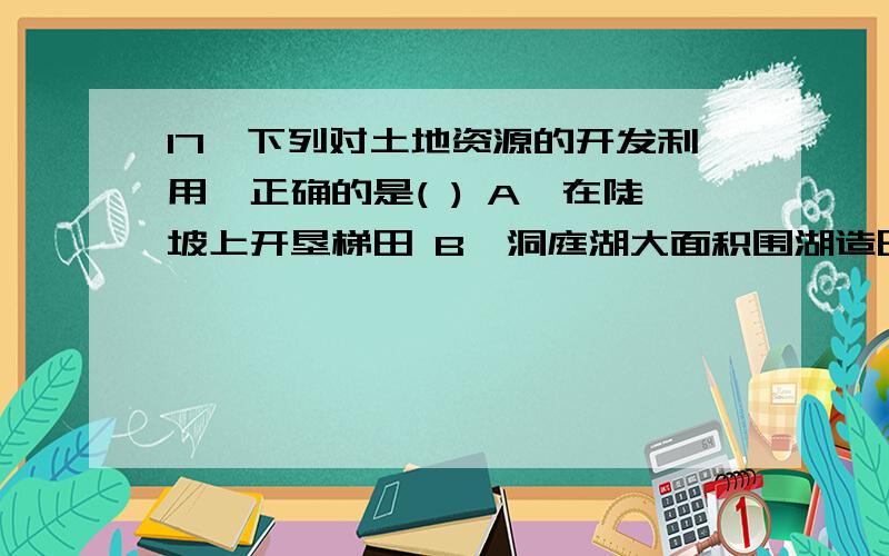 17、下列对土地资源的开发利用,正确的是( ) A、在陡坡上开垦梯田 B、洞庭湖大面积围湖造田 C、为了提高草