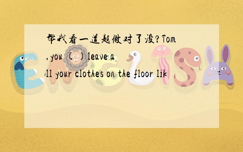 帮我看一道题做对了没?Tom,you ()leave all your clothes on the floor lik