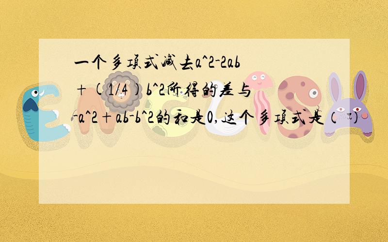 一个多项式减去a^2-2ab+(1/4)b^2所得的差与-a^2+ab-b^2的和是0,这个多项式是（ ）