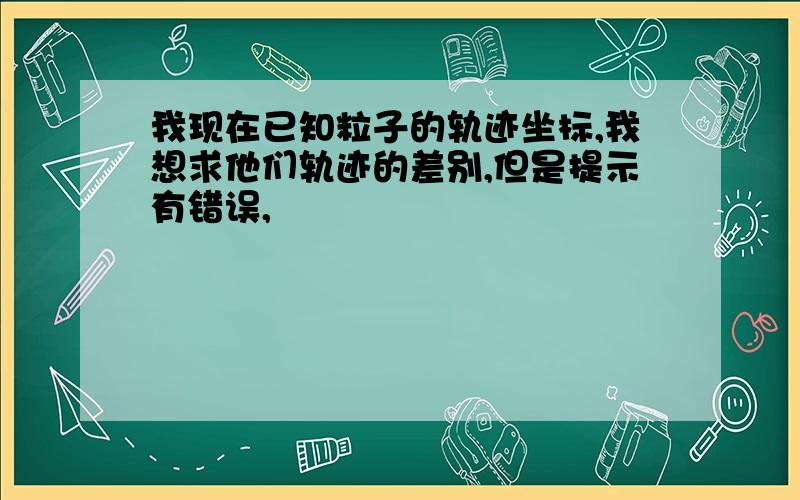 我现在已知粒子的轨迹坐标,我想求他们轨迹的差别,但是提示有错误,