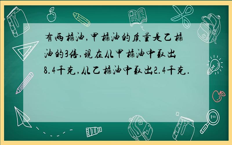 有两桶油,甲桶油的质量是乙桶油的3倍,现在从甲桶油中取出8.4千克,从乙桶油中取出2.4千克.