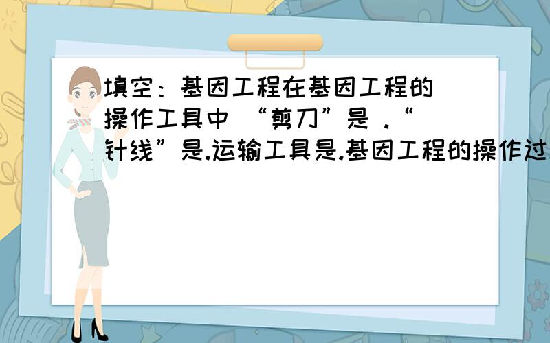 填空：基因工程在基因工程的 操作工具中 “剪刀”是 .“针线”是.运输工具是.基因工程的操作过程包括4个步骤 依次是？