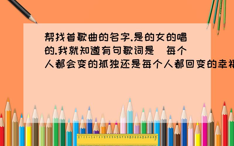 帮找首歌曲的名字.是的女的唱的.我就知道有句歌词是（每个人都会变的孤独还是每个人都回变的幸福）.