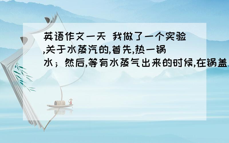 英语作文一天 我做了一个实验,关于水蒸汽的,首先,热一锅水；然后,等有水蒸气出来的时候,在锅盖上扣一个碗.有什么现象?把