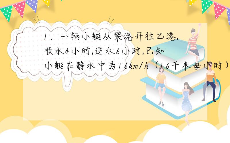 1、一辆小艇从架港开往乙港,顺水4小时,逆水6小时,已知小艇在静水中为16km/h（16千米每小时）求水流速度.